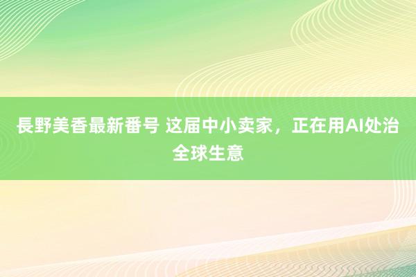 長野美香最新番号 这届中小卖家，正在用AI处治全球生意