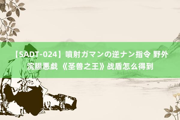 【SADT-024】噴射ガマンの逆ナン指令 野外浣腸悪戯 《圣兽之王》战盾怎么得到