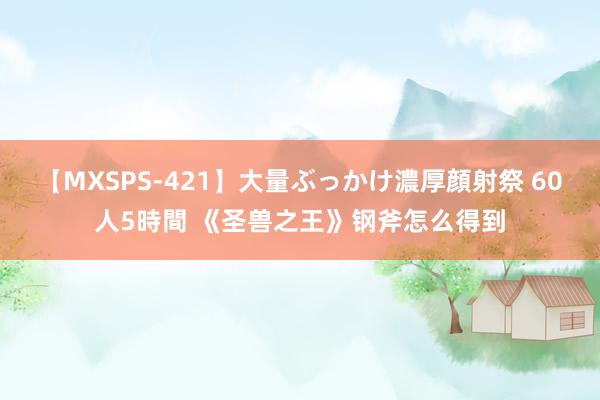 【MXSPS-421】大量ぶっかけ濃厚顔射祭 60人5時間 《圣兽之王》钢斧怎么得到