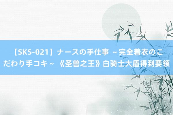 【SKS-021】ナースの手仕事 ～完全着衣のこだわり手コキ～ 《圣兽之王》白骑士大盾得到要领