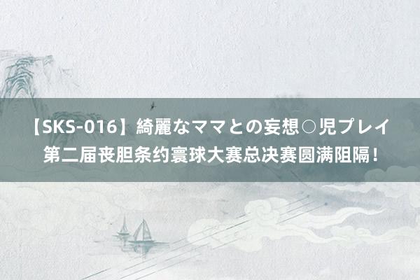 【SKS-016】綺麗なママとの妄想○児プレイ 第二届丧胆条约寰球大赛总决赛圆满阻隔！