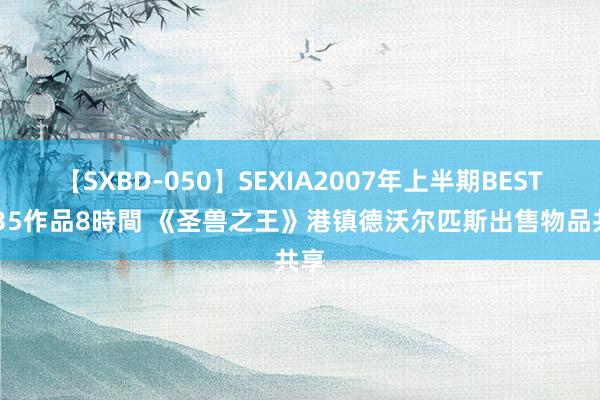 【SXBD-050】SEXIA2007年上半期BEST 全35作品8時間 《圣兽之王》港镇德沃尔匹斯出售物品共享