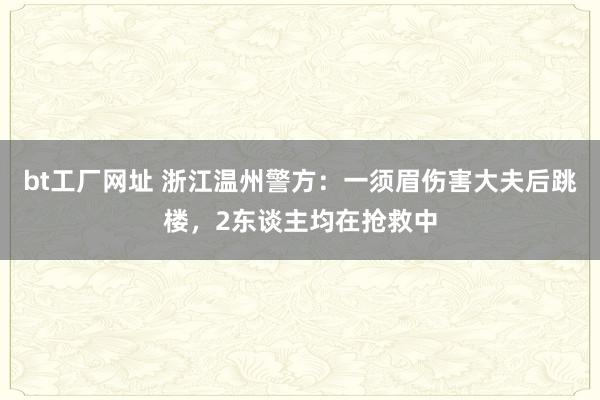 bt工厂网址 浙江温州警方：一须眉伤害大夫后跳楼，2东谈主均在抢救中