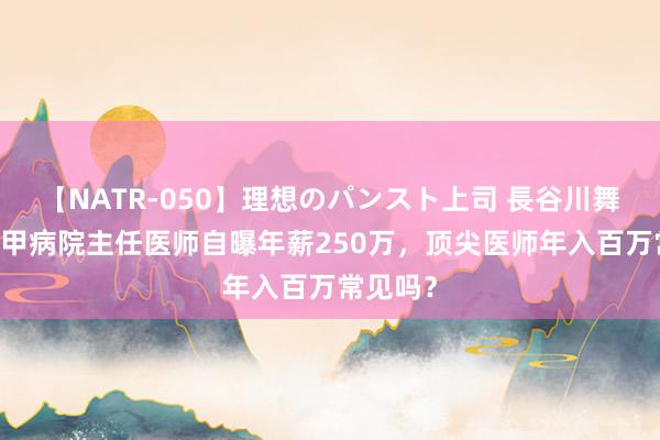 【NATR-050】理想のパンスト上司 長谷川舞 上海三甲病院主任医师自曝年薪250万，顶尖医师年入百万常见吗？