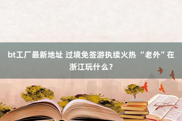 bt工厂最新地址 过境免签游执续火热 “老外”在浙江玩什么？