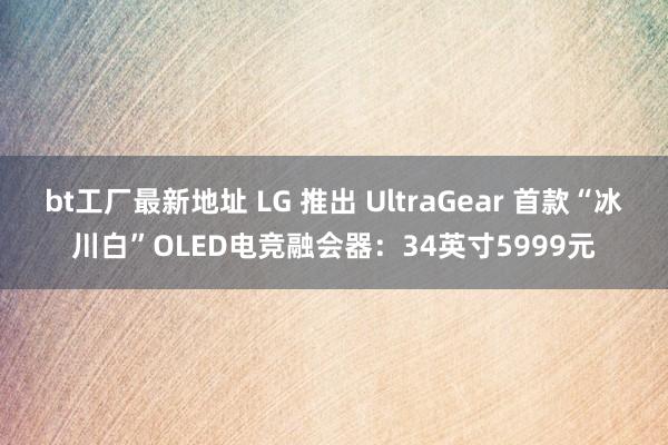 bt工厂最新地址 LG 推出 UltraGear 首款“冰川白”OLED电竞融会器：34英寸5999元