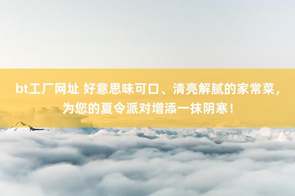 bt工厂网址 好意思味可口、清亮解腻的家常菜，为您的夏令派对增添一抹阴寒！