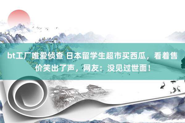 bt工厂唯爱侦查 日本留学生超市买西瓜，看着售价笑出了声，网友：没见过世面！