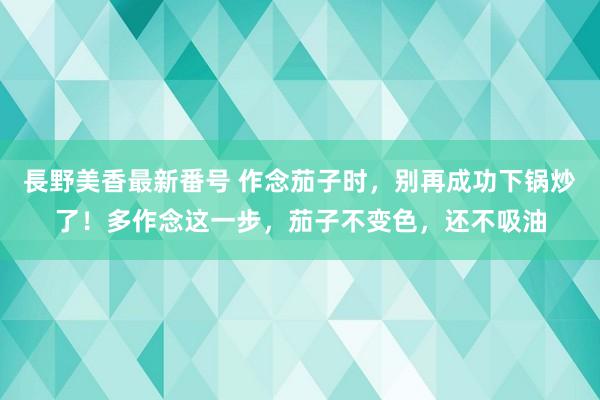 長野美香最新番号 作念茄子时，别再成功下锅炒了！多作念这一步，茄子不变色，还不吸油