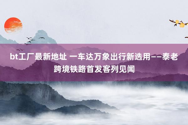 bt工厂最新地址 一车达万象　出行新选用——泰老跨境铁路首发客列见闻