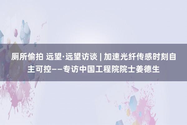 厕所偷拍 远望·远望访谈 | 加速光纤传感时刻自主可控——专访中国工程院院士姜德生