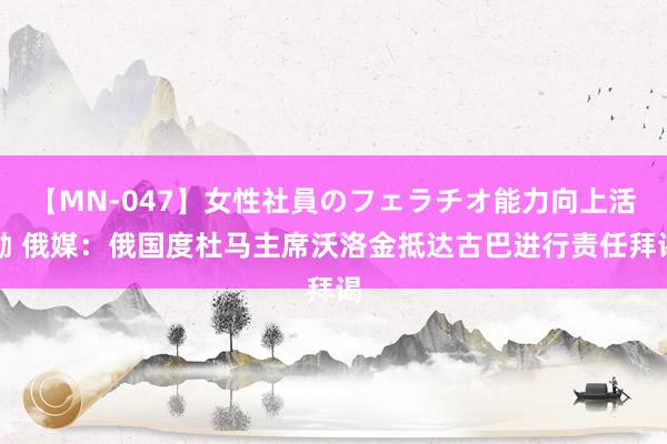 【MN-047】女性社員のフェラチオ能力向上活動 俄媒：俄国度杜马主席沃洛金抵达古巴进行责任拜谒