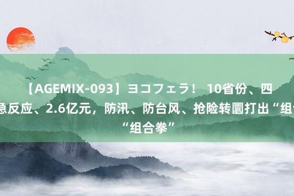 【AGEMIX-093】ヨコフェラ！ 10省份、四级济急反应、2.6亿元，防汛、防台风、抢险转圜打出“组合拳”