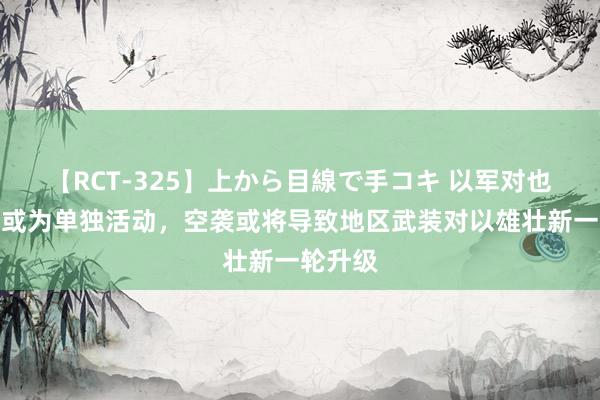 【RCT-325】上から目線で手コキ 以军对也门空袭或为单独活动，空袭或将导致地区武装对以雄壮新一轮升级