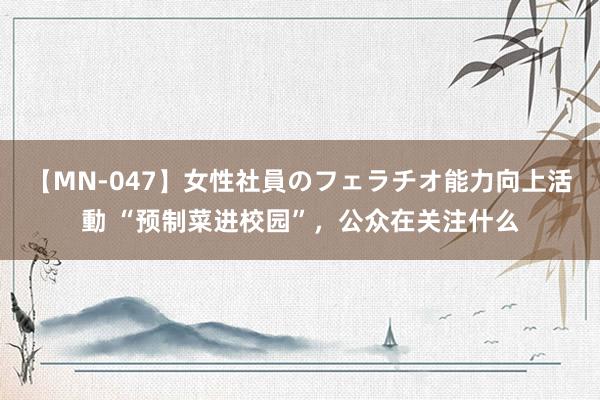 【MN-047】女性社員のフェラチオ能力向上活動 “预制菜进校园”，公众在关注什么