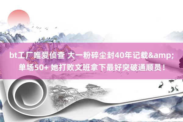 bt工厂唯爱侦查 大一粉碎尘封40年记载&单场50+ 她打败文班拿下最好突破通顺员！