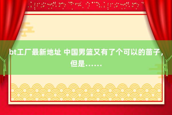 bt工厂最新地址 中国男篮又有了个可以的苗子，但是……