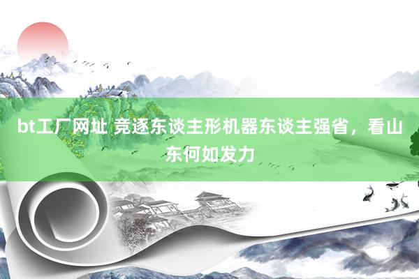 bt工厂网址 竞逐东谈主形机器东谈主强省，看山东何如发力