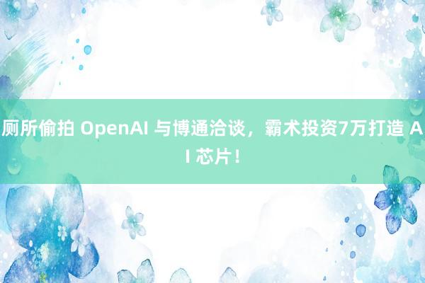 厕所偷拍 OpenAI 与博通洽谈，霸术投资7万打造 AI 芯片！