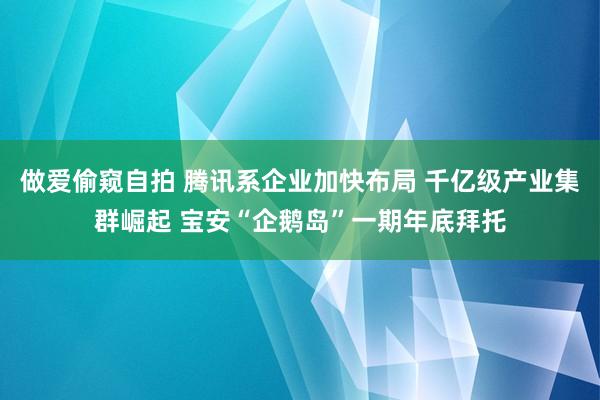 做爱偷窥自拍 腾讯系企业加快布局 千亿级产业集群崛起 宝安“企鹅岛”一期年底拜托