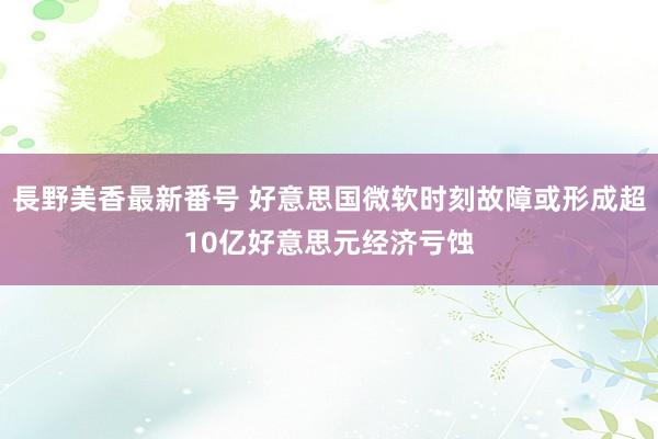 長野美香最新番号 好意思国微软时刻故障或形成超10亿好意思元经济亏蚀