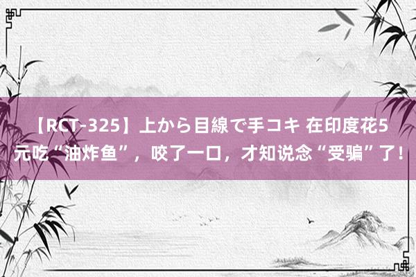 【RCT-325】上から目線で手コキ 在印度花5元吃“油炸鱼”，咬了一口，才知说念“受骗”了！