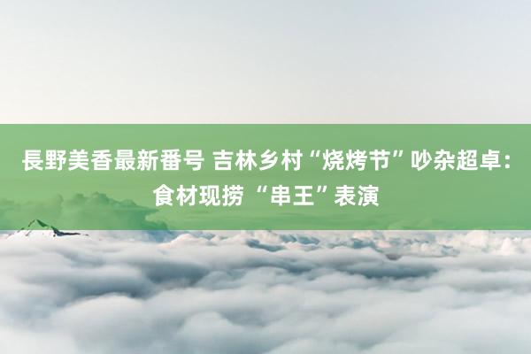 長野美香最新番号 吉林乡村“烧烤节”吵杂超卓：食材现捞 “串王”表演