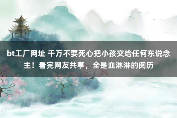 bt工厂网址 千万不要死心把小孩交给任何东说念主！看完网友共享，全是血淋淋的阅历