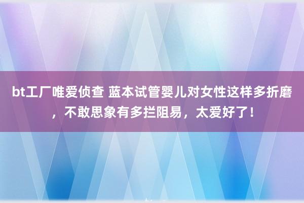 bt工厂唯爱侦查 蓝本试管婴儿对女性这样多折磨，不敢思象有多拦阻易，太爱好了！