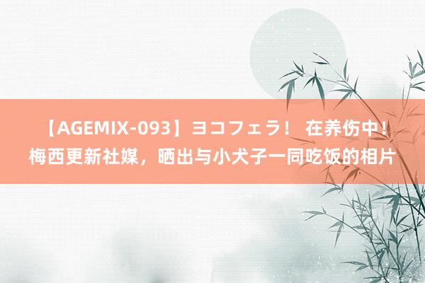 【AGEMIX-093】ヨコフェラ！ 在养伤中！梅西更新社媒，晒出与小犬子一同吃饭的相片