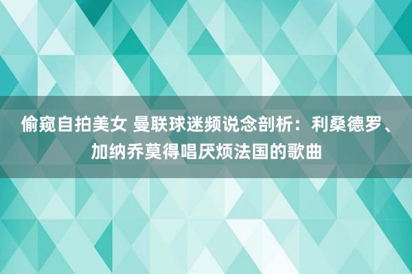 偷窥自拍美女 曼联球迷频说念剖析：利桑德罗、加纳乔莫得唱厌烦法国的歌曲