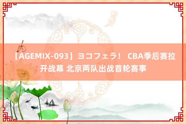 【AGEMIX-093】ヨコフェラ！ CBA季后赛拉开战幕 北京两队出战首轮赛事