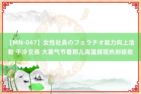 【MN-047】女性社員のフェラチオ能力向上活動 干冷交蒸 大暑气节看那儿高温频现热到极致