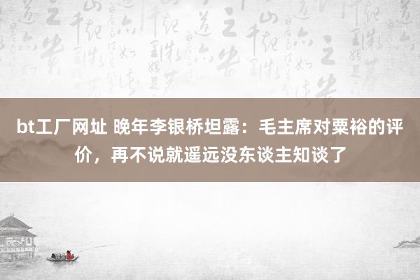 bt工厂网址 晚年李银桥坦露：毛主席对粟裕的评价，再不说就遥远没东谈主知谈了