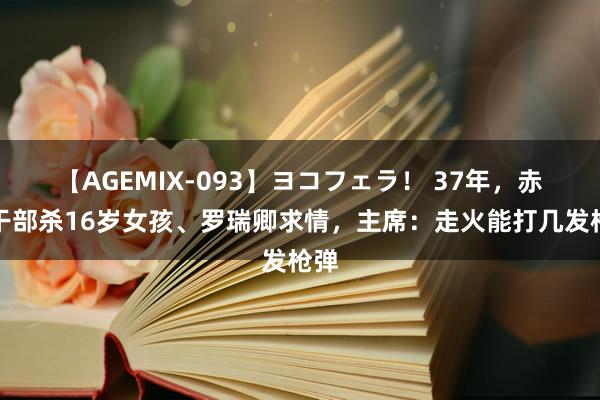 【AGEMIX-093】ヨコフェラ！ 37年，赤军干部杀16岁女孩、罗瑞卿求情，主席：走火能打几发枪弹