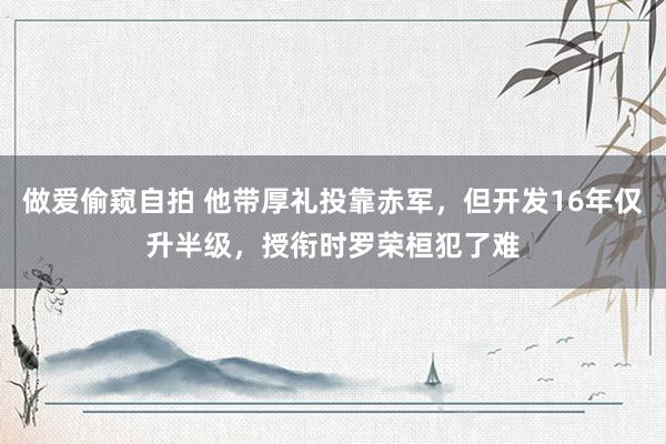 做爱偷窥自拍 他带厚礼投靠赤军，但开发16年仅升半级，授衔时罗荣桓犯了难