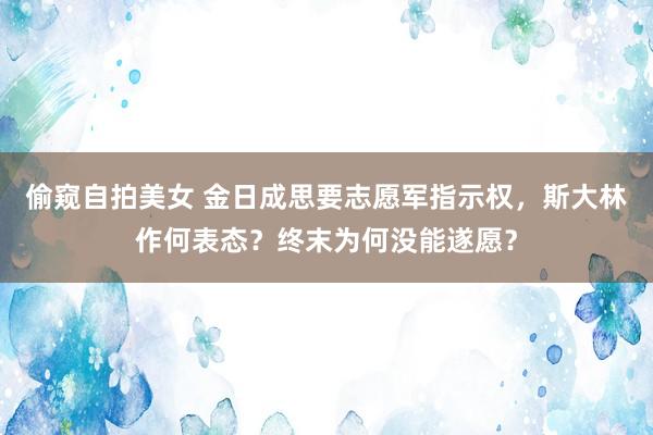 偷窥自拍美女 金日成思要志愿军指示权，斯大林作何表态？终末为何没能遂愿？