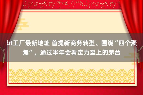 bt工厂最新地址 首提新商务转型、围绕“四个聚焦”，通过半年会看定力至上的茅台