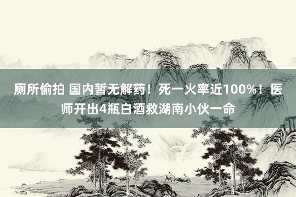 厕所偷拍 国内暂无解药！死一火率近100%！医师开出4瓶白酒救湖南小伙一命