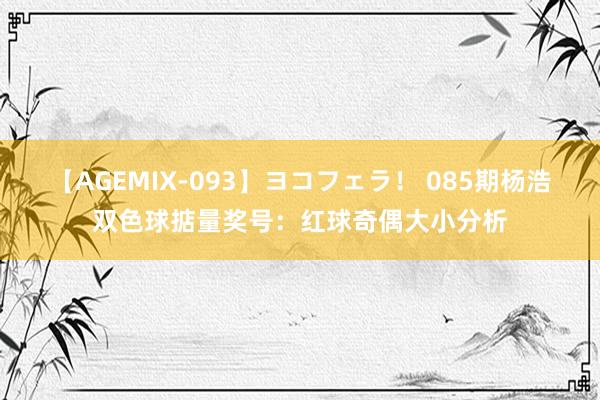 【AGEMIX-093】ヨコフェラ！ 085期杨浩双色球掂量奖号：红球奇偶大小分析