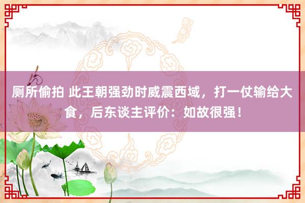 厕所偷拍 此王朝强劲时威震西域，打一仗输给大食，后东谈主评价：如故很强！