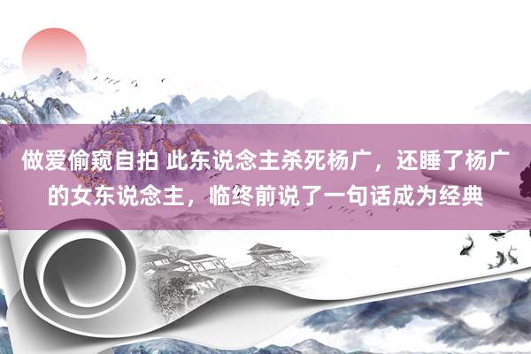 做爱偷窥自拍 此东说念主杀死杨广，还睡了杨广的女东说念主，临终前说了一句话成为经典