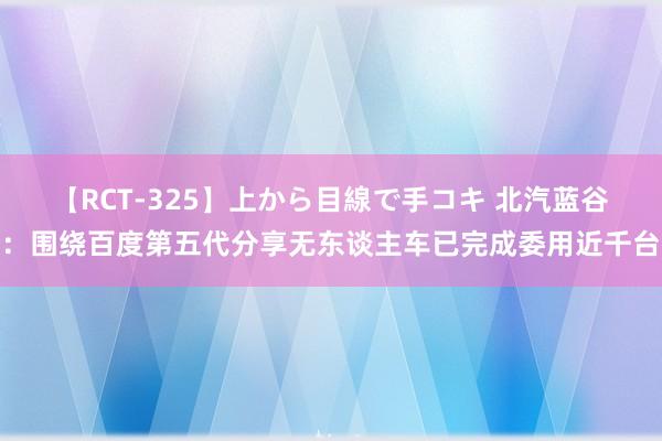 【RCT-325】上から目線で手コキ 北汽蓝谷：围绕百度第五代分享无东谈主车已完成委用近千台