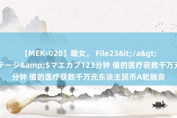 【MEK-020】職女。 File23</a>2011-05-20プレステージ&$マエカブ123分钟 值的医疗获数千万元东谈主民币A轮融资