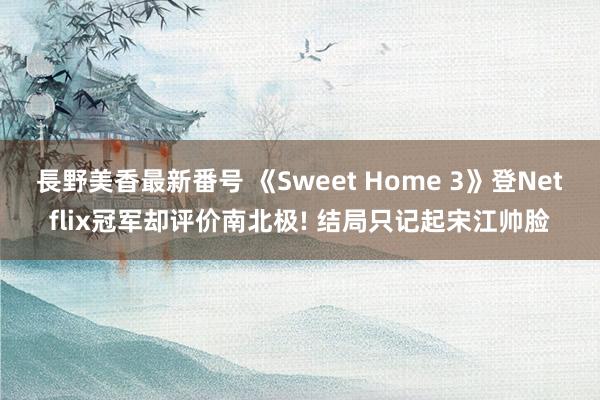 長野美香最新番号 《Sweet Home 3》登Netflix冠军却评价南北极! 结局只记起宋江帅脸