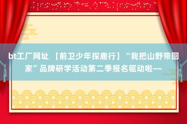 bt工厂网址 【前卫少年探鹿行】“我把山野带回家”品牌研学活动第二季报名驱动啦~~