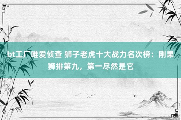 bt工厂唯爱侦查 狮子老虎十大战力名次榜：刚果狮排第九，第一尽然是它