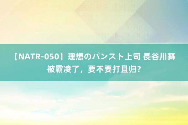 【NATR-050】理想のパンスト上司 長谷川舞 被霸凌了，要不要打且归？