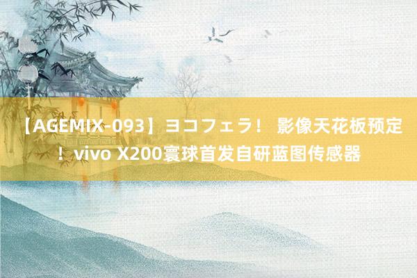 【AGEMIX-093】ヨコフェラ！ 影像天花板预定！vivo X200寰球首发自研蓝图传感器