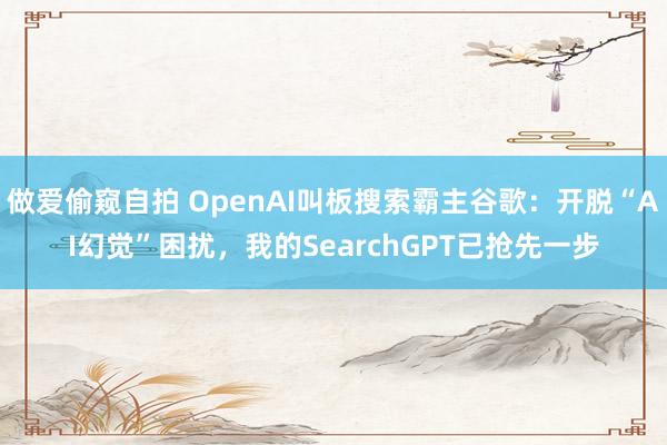 做爱偷窥自拍 OpenAI叫板搜索霸主谷歌：开脱“AI幻觉”困扰，我的SearchGPT已抢先一步